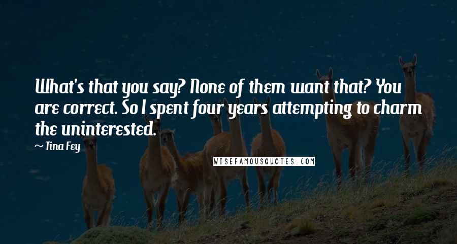 Tina Fey Quotes: What's that you say? None of them want that? You are correct. So I spent four years attempting to charm the uninterested.