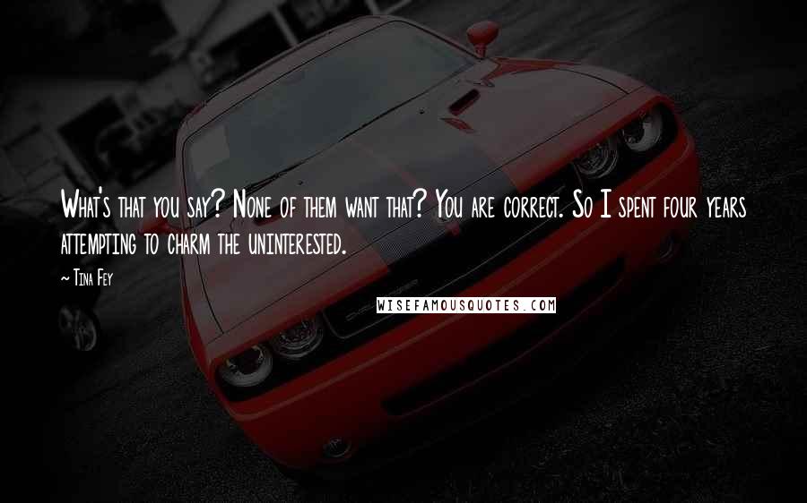 Tina Fey Quotes: What's that you say? None of them want that? You are correct. So I spent four years attempting to charm the uninterested.