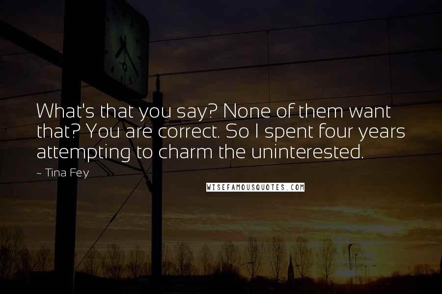 Tina Fey Quotes: What's that you say? None of them want that? You are correct. So I spent four years attempting to charm the uninterested.