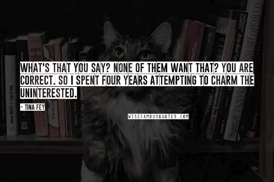 Tina Fey Quotes: What's that you say? None of them want that? You are correct. So I spent four years attempting to charm the uninterested.