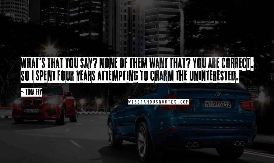 Tina Fey Quotes: What's that you say? None of them want that? You are correct. So I spent four years attempting to charm the uninterested.