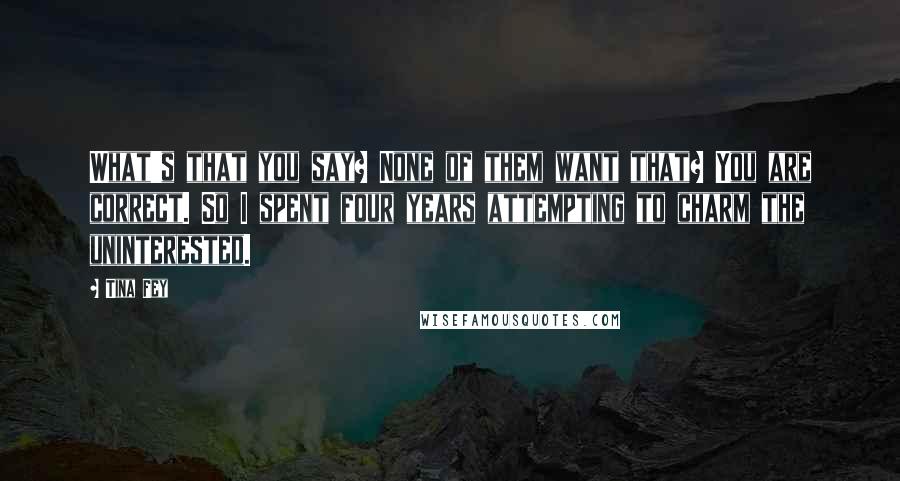 Tina Fey Quotes: What's that you say? None of them want that? You are correct. So I spent four years attempting to charm the uninterested.