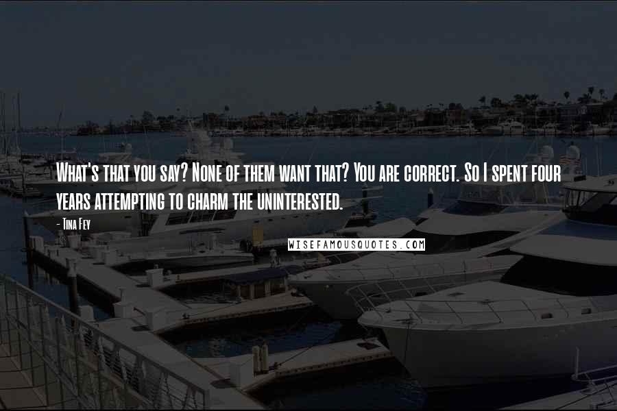 Tina Fey Quotes: What's that you say? None of them want that? You are correct. So I spent four years attempting to charm the uninterested.