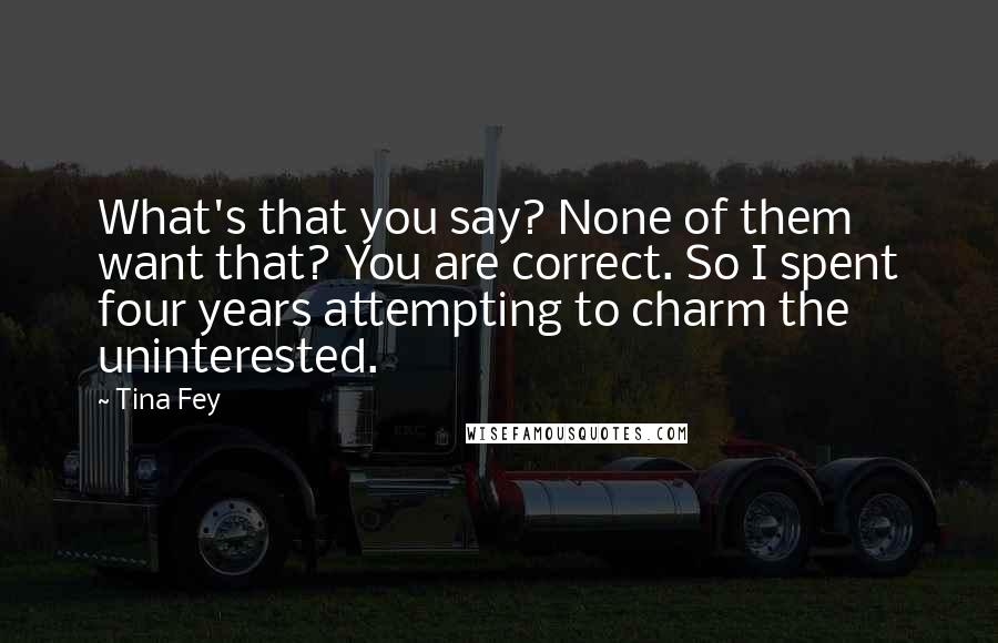 Tina Fey Quotes: What's that you say? None of them want that? You are correct. So I spent four years attempting to charm the uninterested.