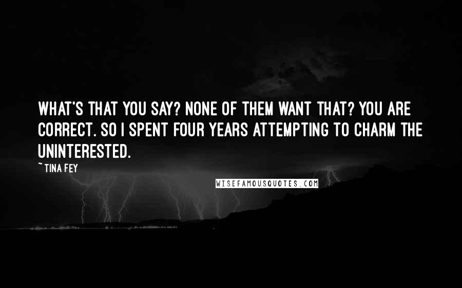 Tina Fey Quotes: What's that you say? None of them want that? You are correct. So I spent four years attempting to charm the uninterested.