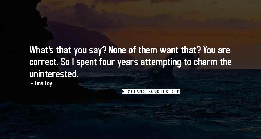 Tina Fey Quotes: What's that you say? None of them want that? You are correct. So I spent four years attempting to charm the uninterested.