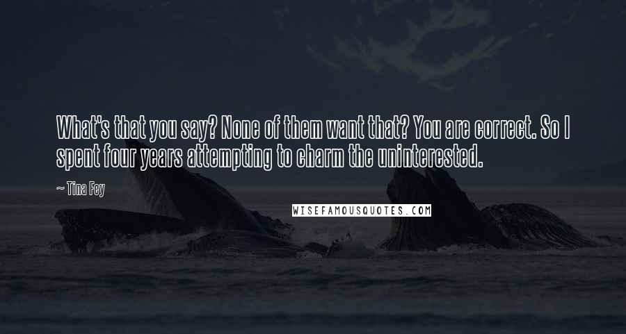 Tina Fey Quotes: What's that you say? None of them want that? You are correct. So I spent four years attempting to charm the uninterested.