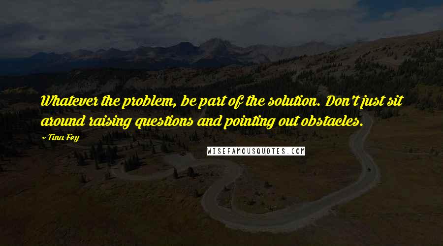 Tina Fey Quotes: Whatever the problem, be part of the solution. Don't just sit around raising questions and pointing out obstacles.