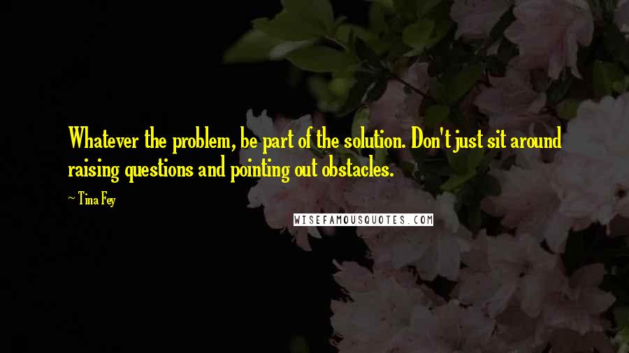 Tina Fey Quotes: Whatever the problem, be part of the solution. Don't just sit around raising questions and pointing out obstacles.