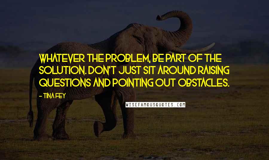 Tina Fey Quotes: Whatever the problem, be part of the solution. Don't just sit around raising questions and pointing out obstacles.