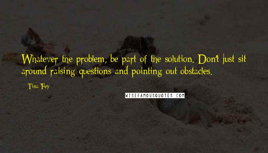 Tina Fey Quotes: Whatever the problem, be part of the solution. Don't just sit around raising questions and pointing out obstacles.