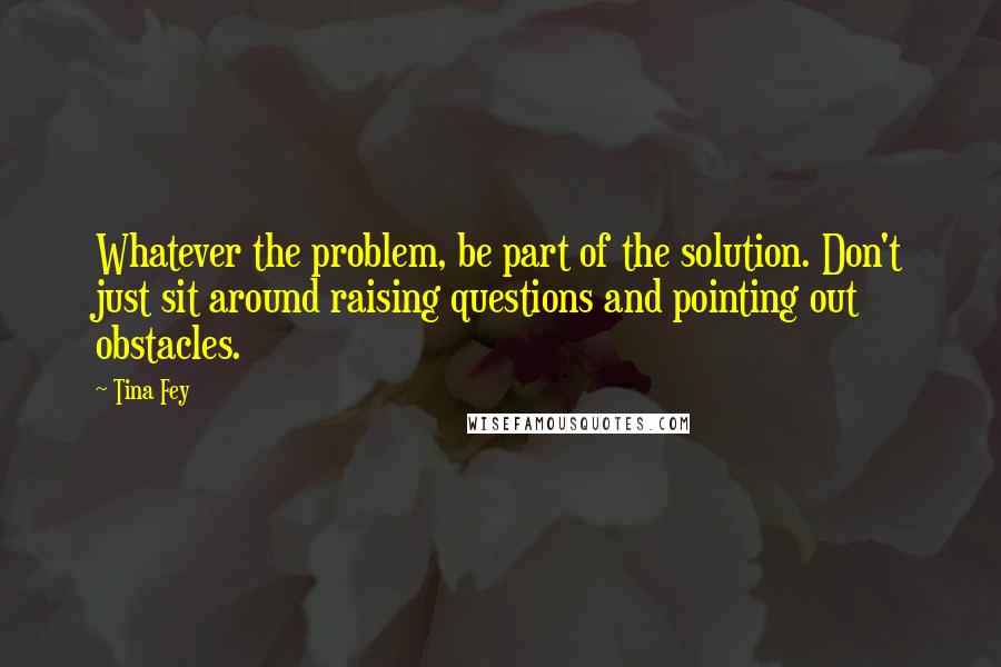 Tina Fey Quotes: Whatever the problem, be part of the solution. Don't just sit around raising questions and pointing out obstacles.
