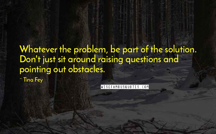 Tina Fey Quotes: Whatever the problem, be part of the solution. Don't just sit around raising questions and pointing out obstacles.