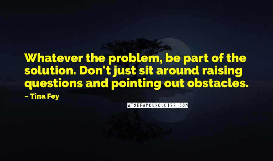 Tina Fey Quotes: Whatever the problem, be part of the solution. Don't just sit around raising questions and pointing out obstacles.