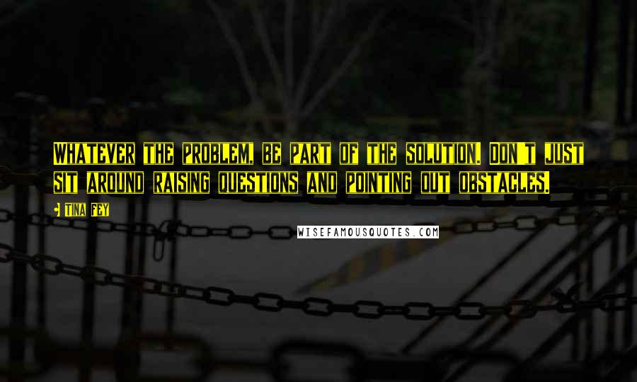 Tina Fey Quotes: Whatever the problem, be part of the solution. Don't just sit around raising questions and pointing out obstacles.