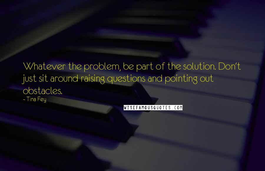 Tina Fey Quotes: Whatever the problem, be part of the solution. Don't just sit around raising questions and pointing out obstacles.