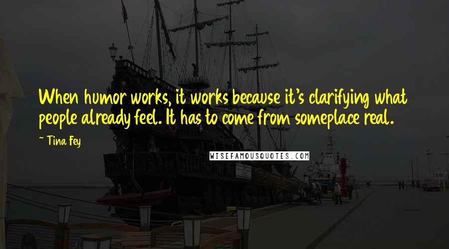 Tina Fey Quotes: When humor works, it works because it's clarifying what people already feel. It has to come from someplace real.