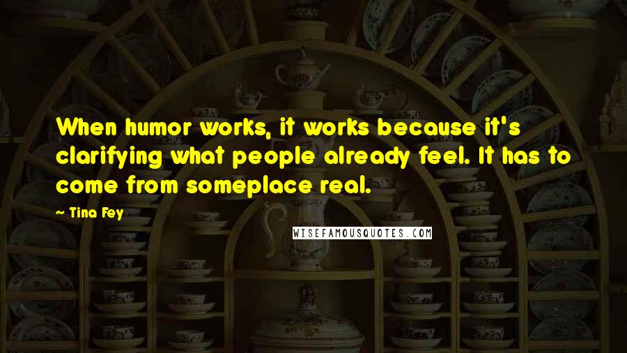 Tina Fey Quotes: When humor works, it works because it's clarifying what people already feel. It has to come from someplace real.