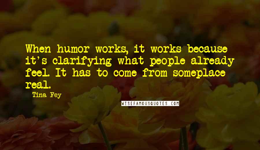 Tina Fey Quotes: When humor works, it works because it's clarifying what people already feel. It has to come from someplace real.