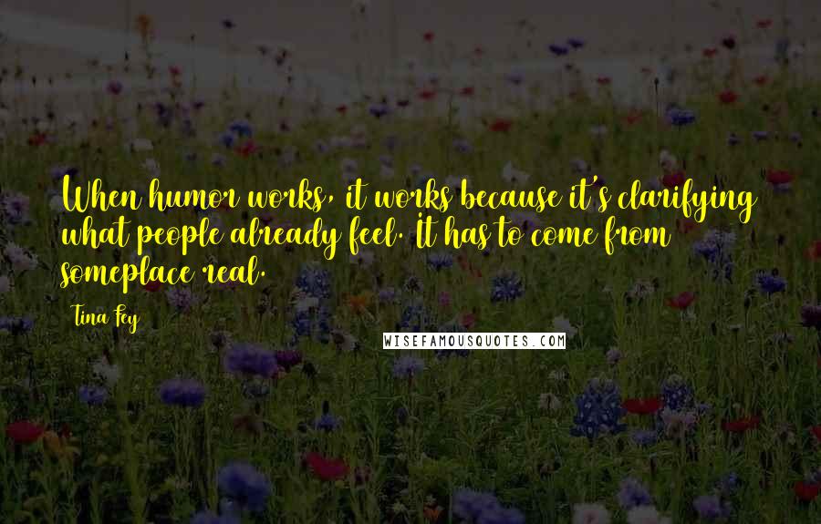 Tina Fey Quotes: When humor works, it works because it's clarifying what people already feel. It has to come from someplace real.