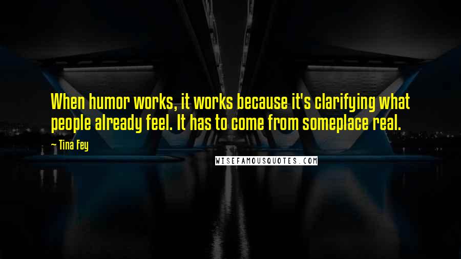 Tina Fey Quotes: When humor works, it works because it's clarifying what people already feel. It has to come from someplace real.