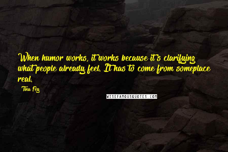 Tina Fey Quotes: When humor works, it works because it's clarifying what people already feel. It has to come from someplace real.