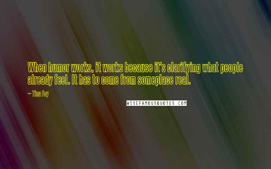 Tina Fey Quotes: When humor works, it works because it's clarifying what people already feel. It has to come from someplace real.