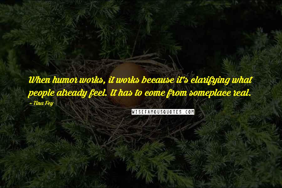 Tina Fey Quotes: When humor works, it works because it's clarifying what people already feel. It has to come from someplace real.