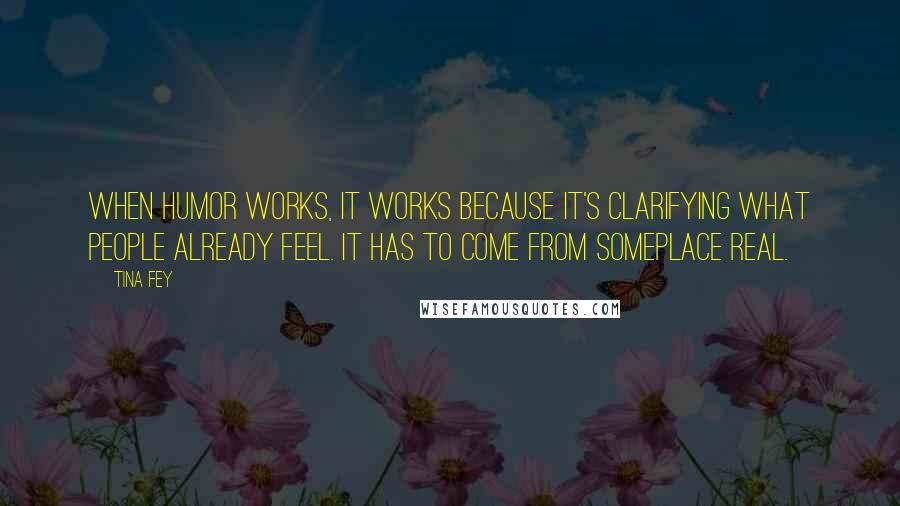 Tina Fey Quotes: When humor works, it works because it's clarifying what people already feel. It has to come from someplace real.