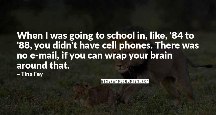 Tina Fey Quotes: When I was going to school in, like, '84 to '88, you didn't have cell phones. There was no e-mail, if you can wrap your brain around that.