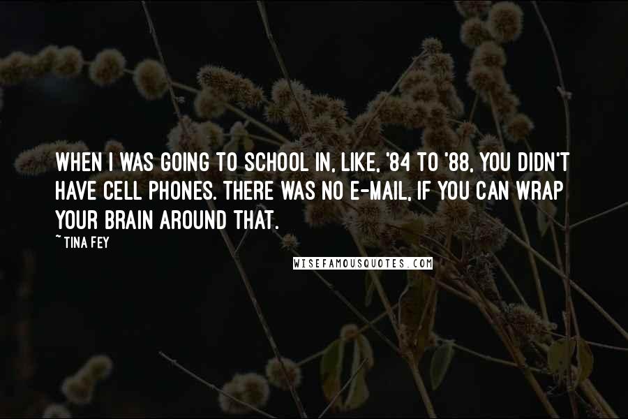 Tina Fey Quotes: When I was going to school in, like, '84 to '88, you didn't have cell phones. There was no e-mail, if you can wrap your brain around that.