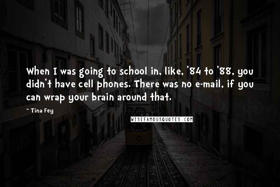 Tina Fey Quotes: When I was going to school in, like, '84 to '88, you didn't have cell phones. There was no e-mail, if you can wrap your brain around that.