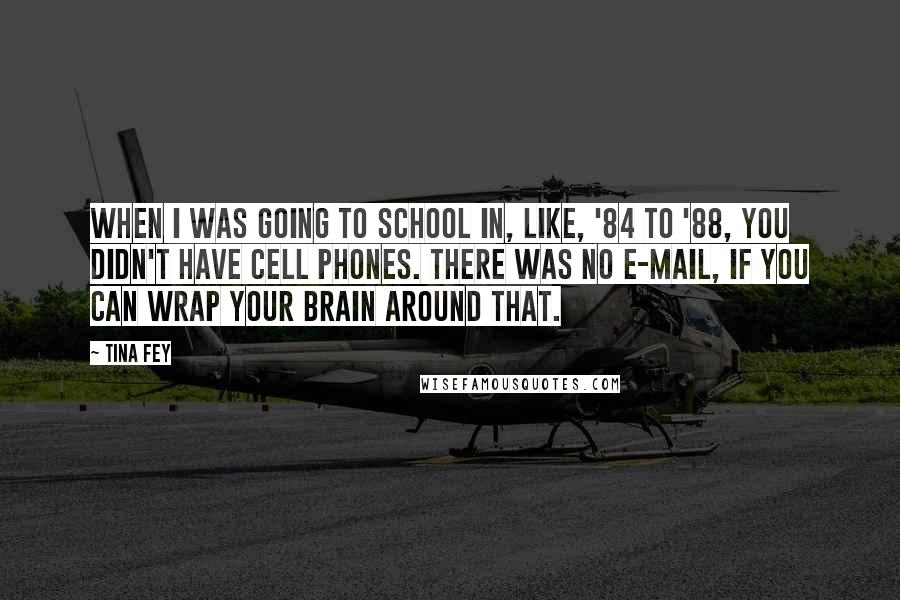 Tina Fey Quotes: When I was going to school in, like, '84 to '88, you didn't have cell phones. There was no e-mail, if you can wrap your brain around that.