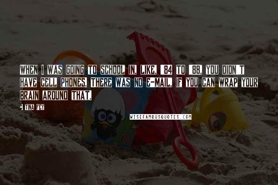 Tina Fey Quotes: When I was going to school in, like, '84 to '88, you didn't have cell phones. There was no e-mail, if you can wrap your brain around that.