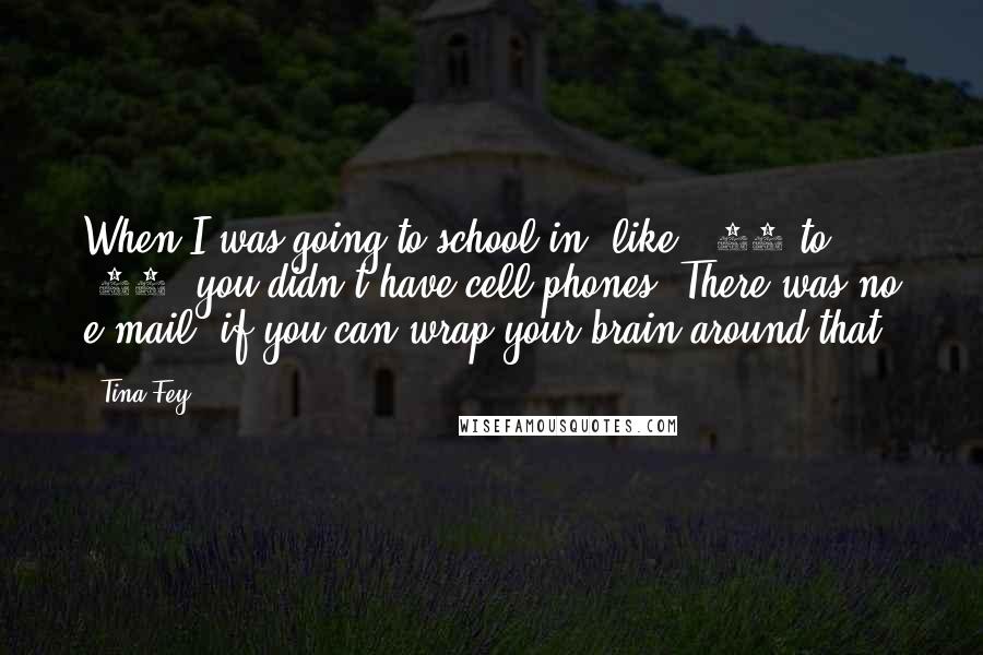 Tina Fey Quotes: When I was going to school in, like, '84 to '88, you didn't have cell phones. There was no e-mail, if you can wrap your brain around that.