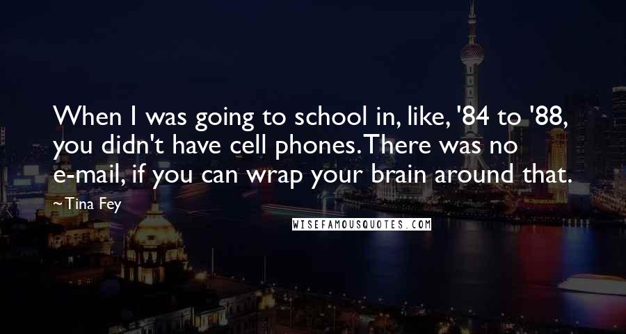 Tina Fey Quotes: When I was going to school in, like, '84 to '88, you didn't have cell phones. There was no e-mail, if you can wrap your brain around that.