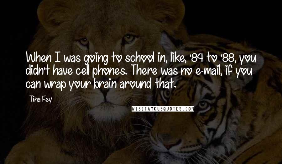 Tina Fey Quotes: When I was going to school in, like, '84 to '88, you didn't have cell phones. There was no e-mail, if you can wrap your brain around that.