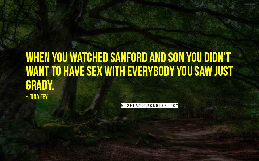 Tina Fey Quotes: When you watched Sanford and Son you didn't want to have sex with everybody you saw just Grady.