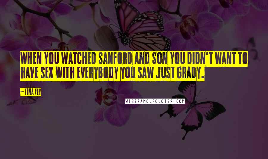Tina Fey Quotes: When you watched Sanford and Son you didn't want to have sex with everybody you saw just Grady.