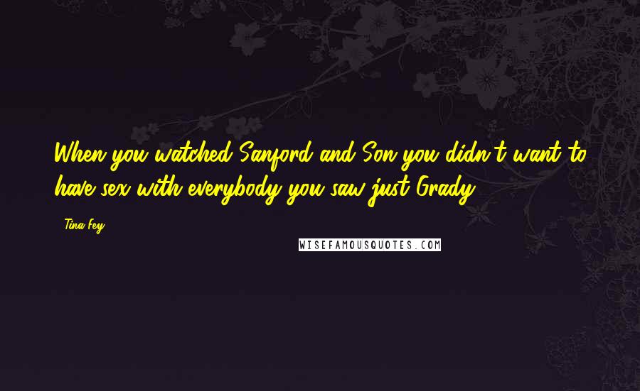 Tina Fey Quotes: When you watched Sanford and Son you didn't want to have sex with everybody you saw just Grady.