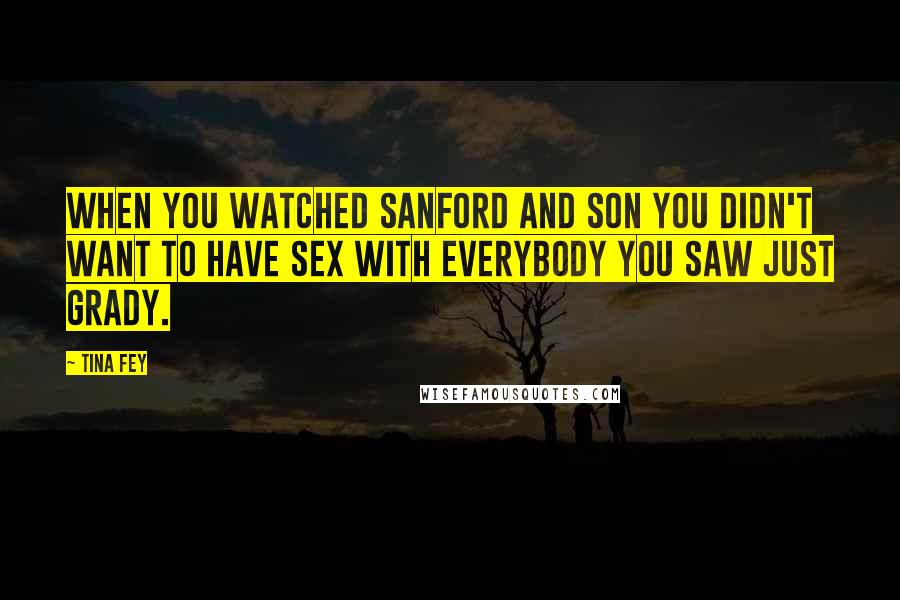 Tina Fey Quotes: When you watched Sanford and Son you didn't want to have sex with everybody you saw just Grady.