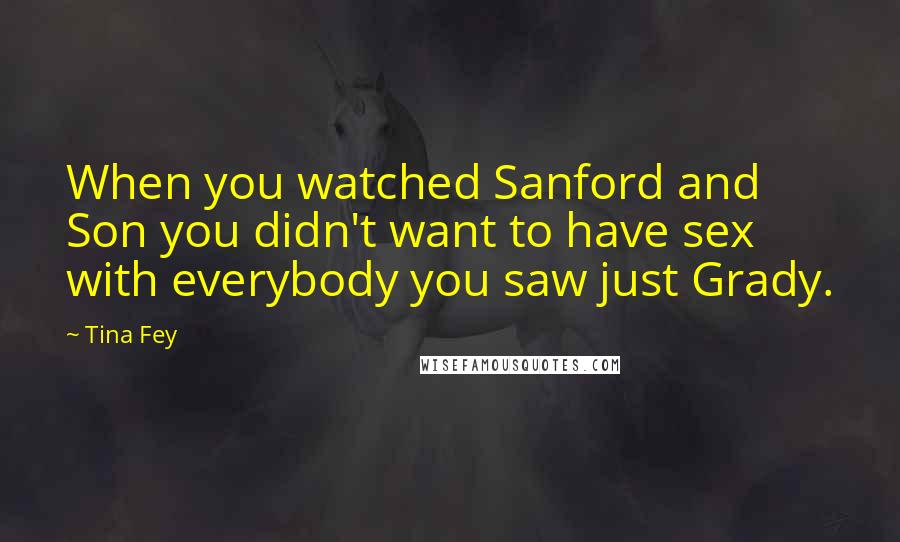 Tina Fey Quotes: When you watched Sanford and Son you didn't want to have sex with everybody you saw just Grady.