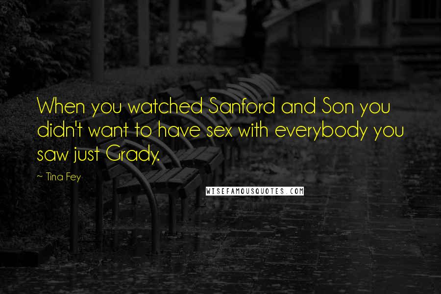 Tina Fey Quotes: When you watched Sanford and Son you didn't want to have sex with everybody you saw just Grady.