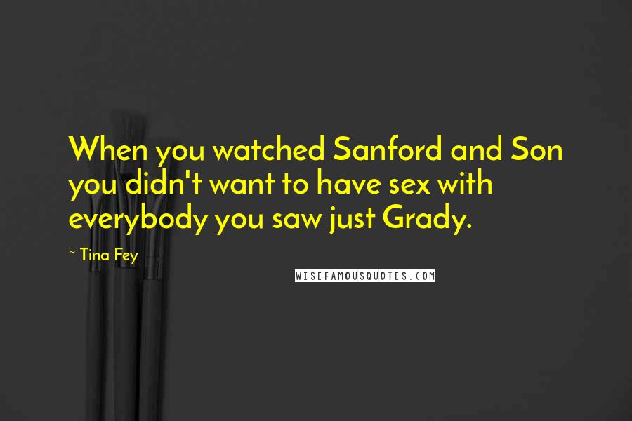 Tina Fey Quotes: When you watched Sanford and Son you didn't want to have sex with everybody you saw just Grady.