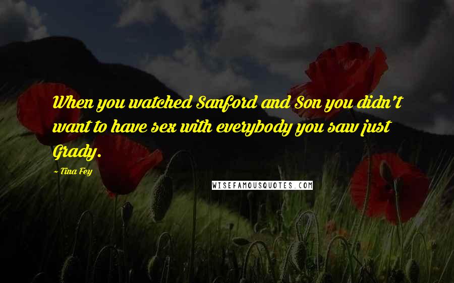 Tina Fey Quotes: When you watched Sanford and Son you didn't want to have sex with everybody you saw just Grady.