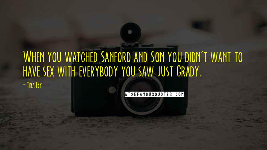 Tina Fey Quotes: When you watched Sanford and Son you didn't want to have sex with everybody you saw just Grady.