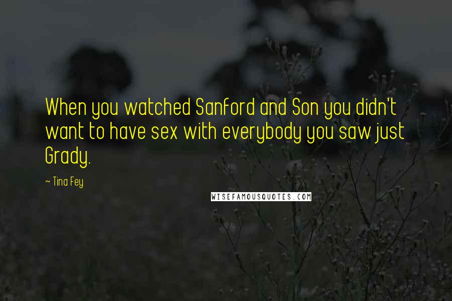 Tina Fey Quotes: When you watched Sanford and Son you didn't want to have sex with everybody you saw just Grady.