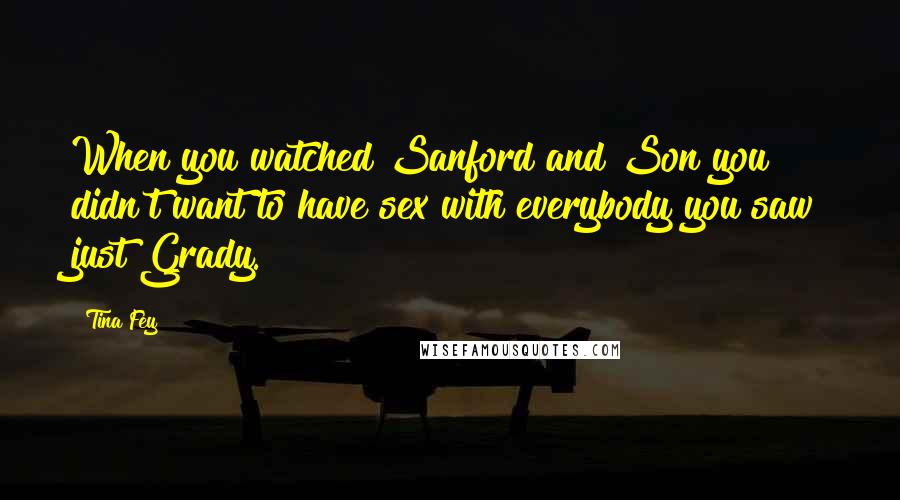Tina Fey Quotes: When you watched Sanford and Son you didn't want to have sex with everybody you saw just Grady.