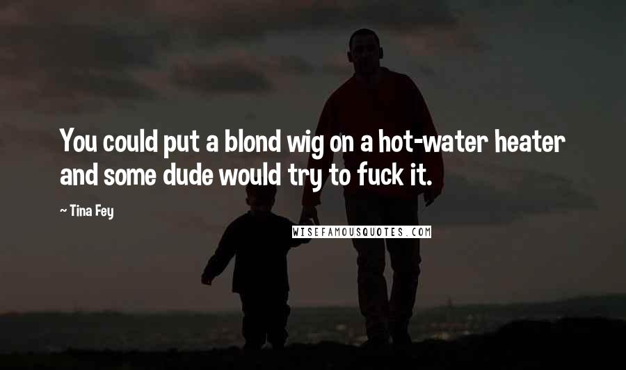 Tina Fey Quotes: You could put a blond wig on a hot-water heater and some dude would try to fuck it.