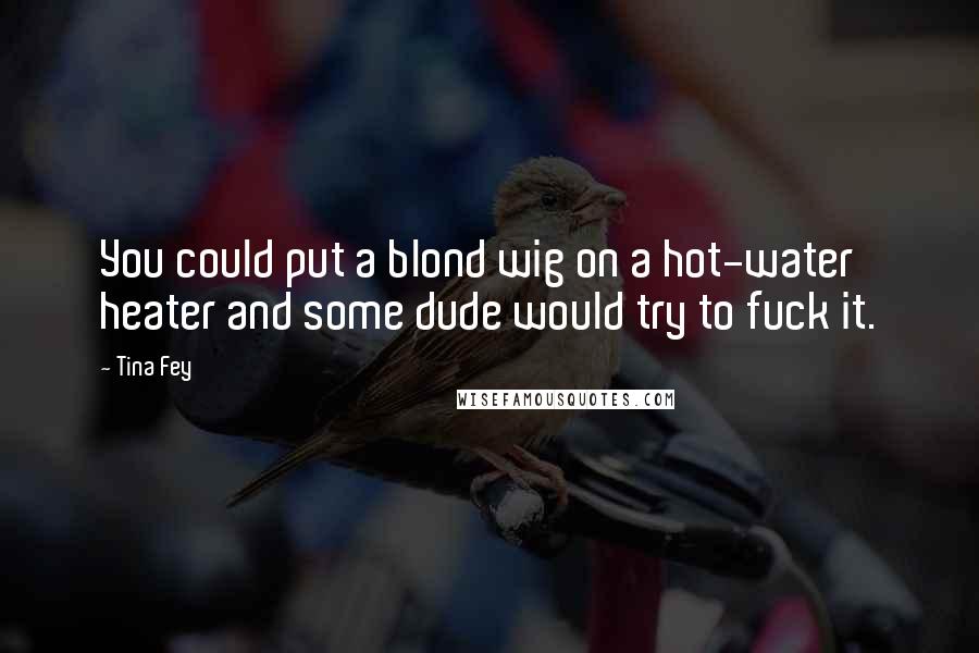 Tina Fey Quotes: You could put a blond wig on a hot-water heater and some dude would try to fuck it.